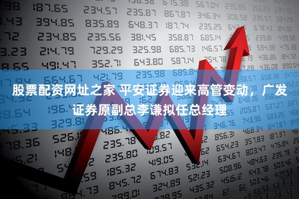 股票配资网址之家 平安证券迎来高管变动，广发证券原副总李谦拟任总经理