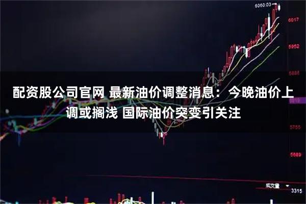 配资股公司官网 最新油价调整消息：今晚油价上调或搁浅 国际油价突变引关注