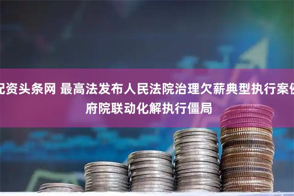 配资头条网 最高法发布人民法院治理欠薪典型执行案例 府院联动化解执行僵局