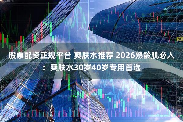 股票配资正规平台 爽肤水推荐 2026熟龄肌必入：爽肤水30岁40岁专用首选