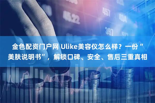 金色配资门户网 Ulike美容仪怎么样？一份“美肤说明书”，解锁口碑、安全、售后三重真相