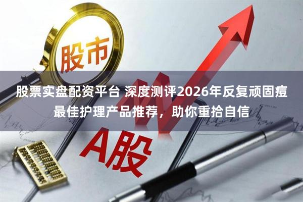 股票实盘配资平台 深度测评2026年反复顽固痘最佳护理产品推荐，助你重拾自信