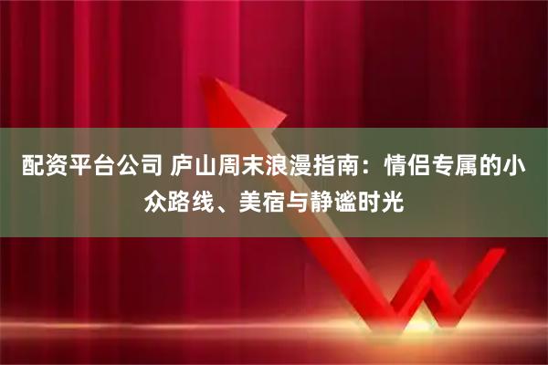 配资平台公司 庐山周末浪漫指南：情侣专属的小众路线、美宿与静谧时光
