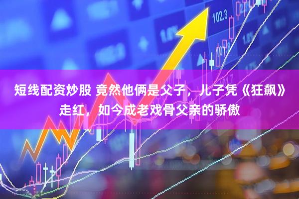 短线配资炒股 竟然他俩是父子，儿子凭《狂飙》走红，如今成老戏骨父亲的骄傲