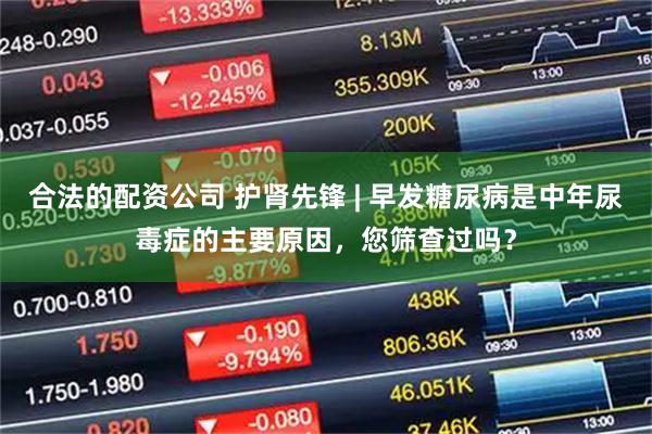 合法的配资公司 护肾先锋 | 早发糖尿病是中年尿毒症的主要原因，您筛查过吗？