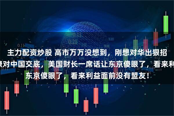 主力配资炒股 高市万万没想到，刚想对华出狠招，美国就火急火燎对中国交底，美国财长一席话让东京傻眼了，看来利益面前没有盟友！
