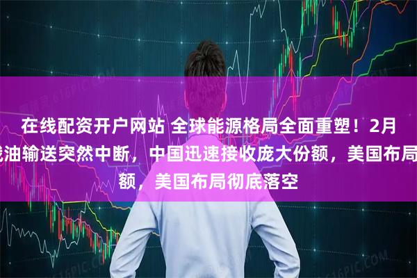 在线配资开户网站 全球能源格局全面重塑！2月12日，俄油输送突然中断，中国迅速接收庞大份额，美国布局彻底落空