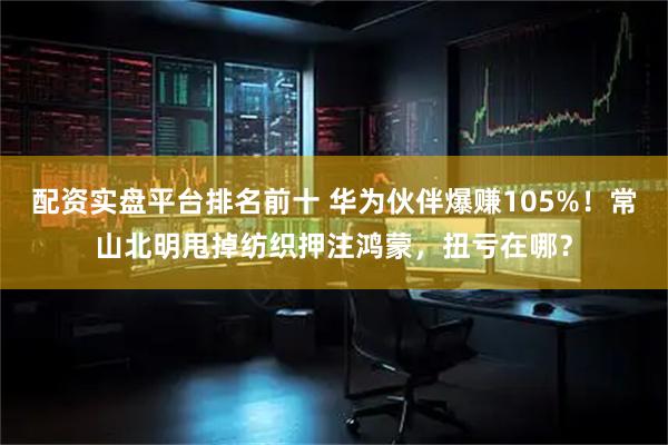 配资实盘平台排名前十 华为伙伴爆赚105%！常山北明甩掉纺织押注鸿蒙，扭亏在哪？
