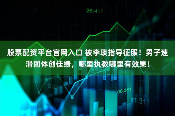 股票配资平台官网入口 被李琰指导征服！男子速滑团体创佳绩，哪里执教哪里有效果！