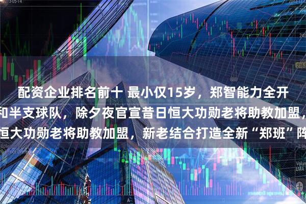 配资企业排名前十 最小仅15岁，郑智能力全开直接换掉青岛队教练组和半支球队，除夕夜官宣昔日恒大功勋老将助教加盟，新老结合打造全新“郑班”阵容