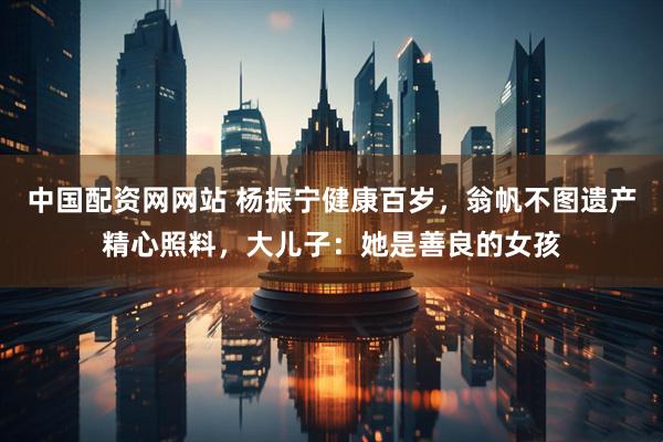 中国配资网网站 杨振宁健康百岁，翁帆不图遗产精心照料，大儿子：她是善良的女孩