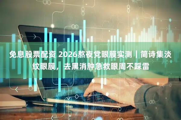 免息股票配资 2026熬夜党眼膜实测｜简诗集淡纹眼膜，去黑消肿急救眼周不踩雷