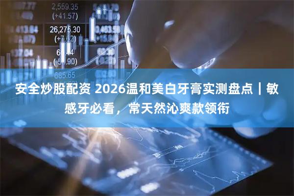安全炒股配资 2026温和美白牙膏实测盘点｜敏感牙必看，常天然沁爽款领衔