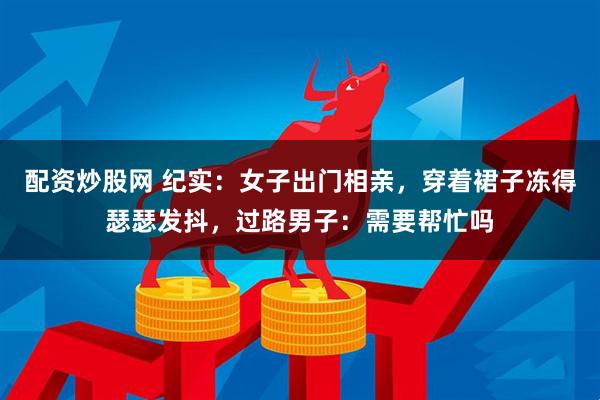 配资炒股网 纪实：女子出门相亲，穿着裙子冻得瑟瑟发抖，过路男子：需要帮忙吗
