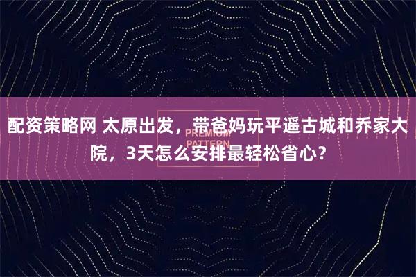 配资策略网 太原出发，带爸妈玩平遥古城和乔家大院，3天怎么安排最轻松省心？