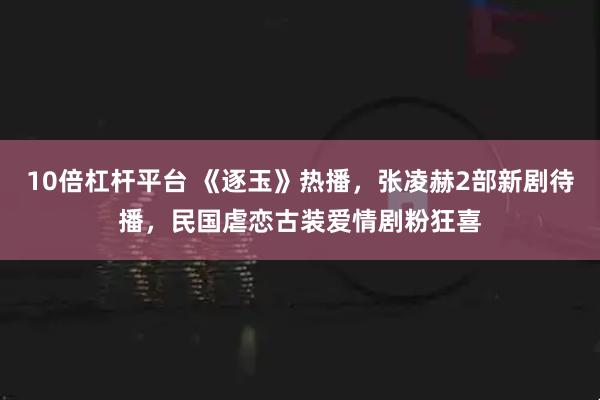 10倍杠杆平台 《逐玉》热播，张凌赫2部新剧待播，民国虐恋古装爱情剧粉狂喜