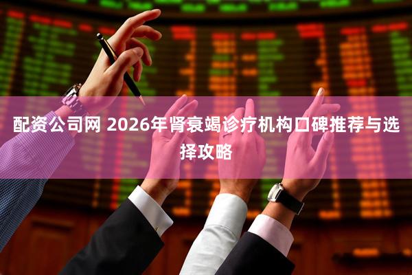 配资公司网 2026年肾衰竭诊疗机构口碑推荐与选择攻略